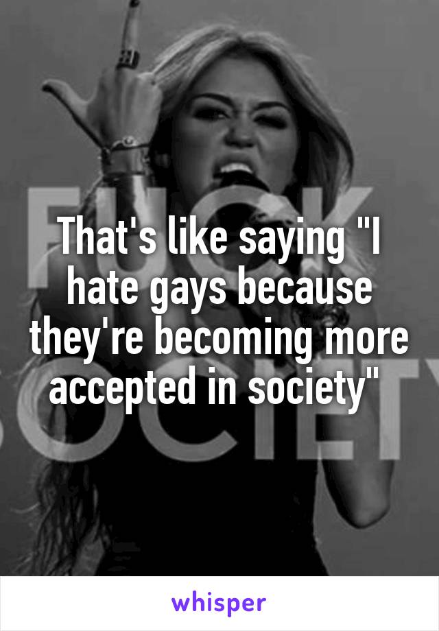 That's like saying "I hate gays because they're becoming more accepted in society" 