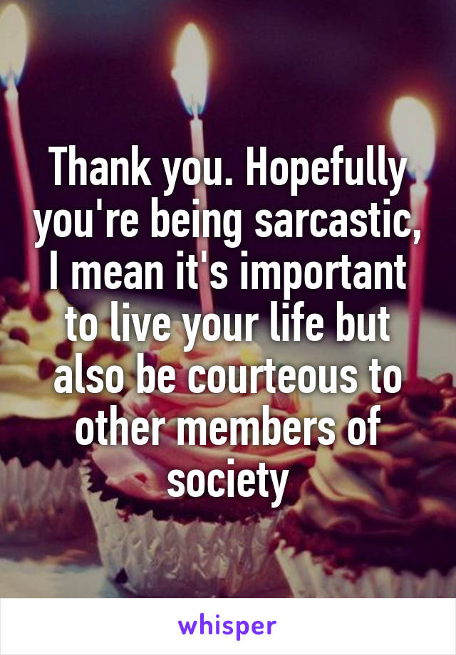 Thank you. Hopefully you're being sarcastic, I mean it's important to live your life but also be courteous to other members of society