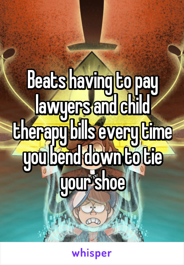 Beats having to pay lawyers and child therapy bills every time you bend down to tie your shoe