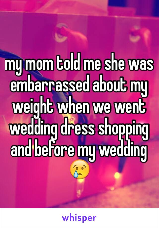 my mom told me she was embarrassed about my weight when we went wedding dress shopping and before my wedding 😢