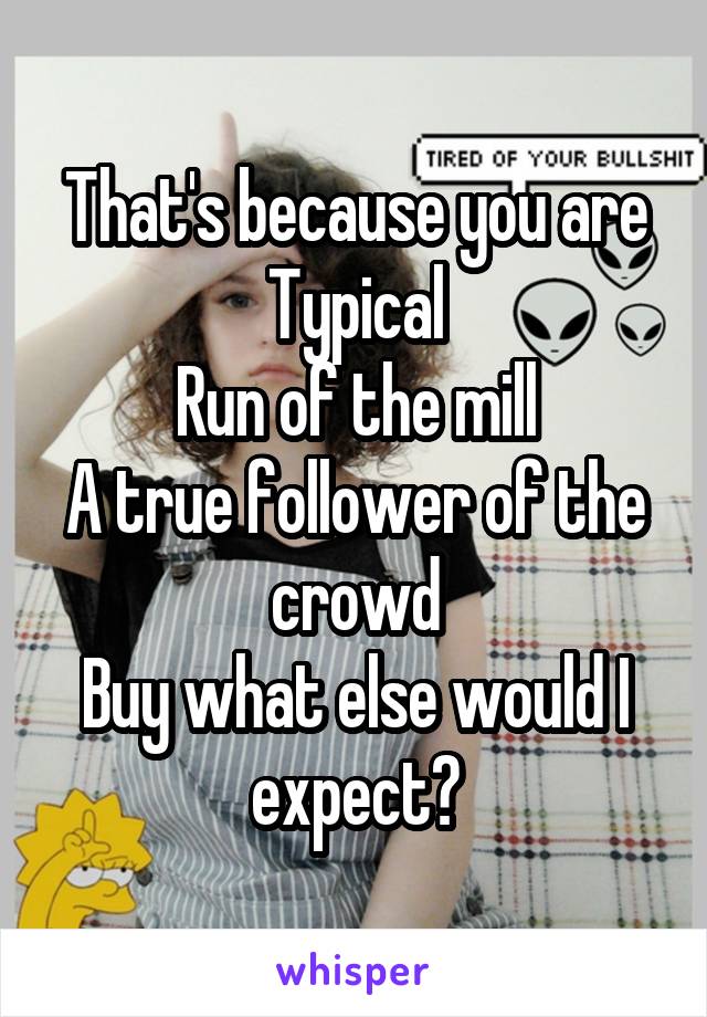 That's because you are
Typical
Run of the mill
A true follower of the crowd
Buy what else would I expect?