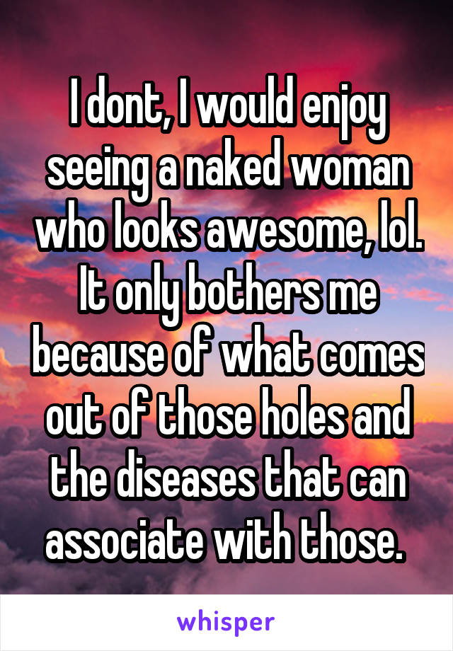 I dont, I would enjoy seeing a naked woman who looks awesome, lol. It only bothers me because of what comes out of those holes and the diseases that can associate with those. 