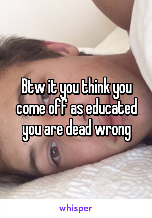 Btw it you think you come off as educated you are dead wrong