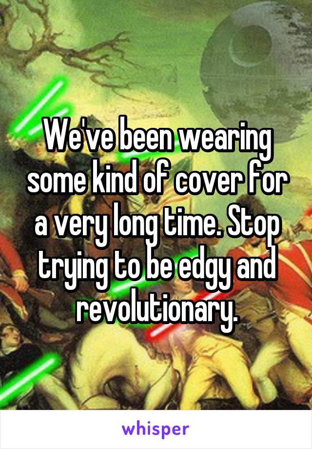 We've been wearing some kind of cover for a very long time. Stop trying to be edgy and revolutionary.