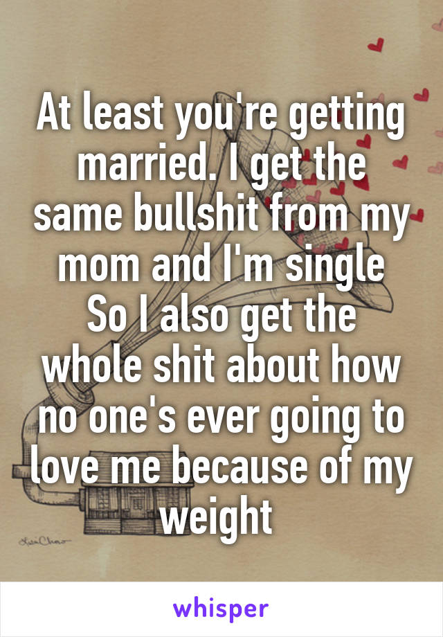 At least you're getting married. I get the same bullshit from my mom and I'm single
So I also get the whole shit about how no one's ever going to love me because of my weight 