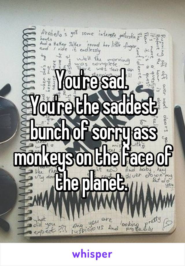 You're sad. 
You're the saddest bunch of sorry ass monkeys on the face of the planet. 