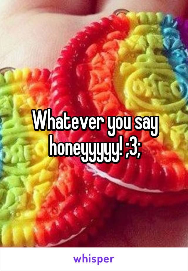 Whatever you say honeyyyyy! ;3;