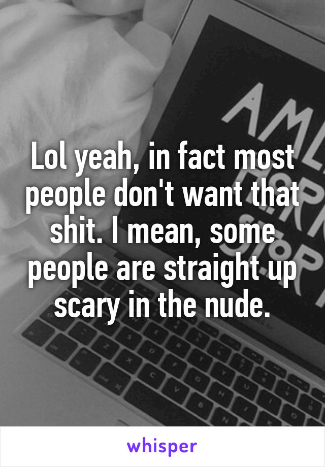 Lol yeah, in fact most people don't want that shit. I mean, some people are straight up scary in the nude.