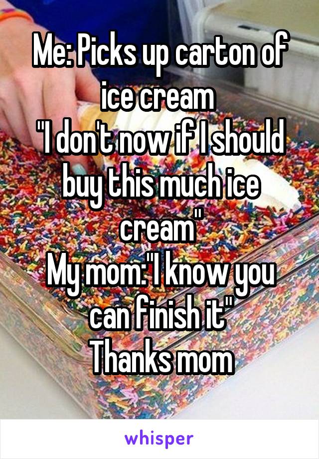 Me: Picks up carton of ice cream 
"I don't now if I should buy this much ice cream"
My mom:"I know you can finish it"
Thanks mom
