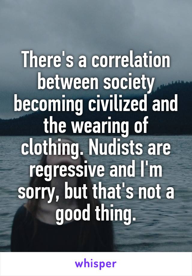 There's a correlation between society becoming civilized and the wearing of clothing. Nudists are regressive and I'm sorry, but that's not a good thing.