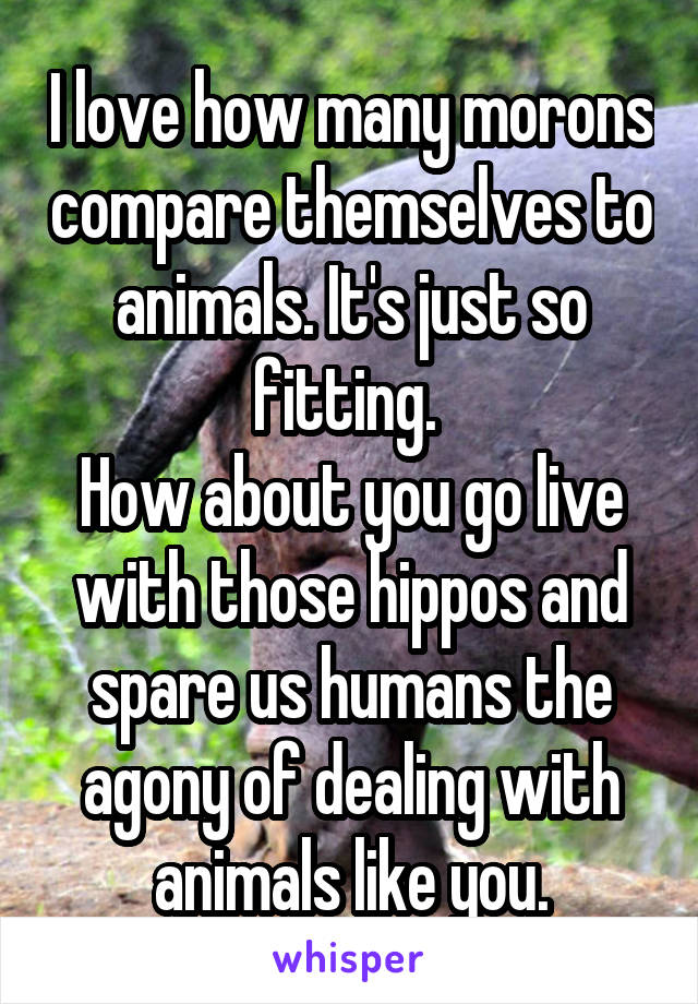 I love how many morons compare themselves to animals. It's just so fitting. 
How about you go live with those hippos and spare us humans the agony of dealing with animals like you.