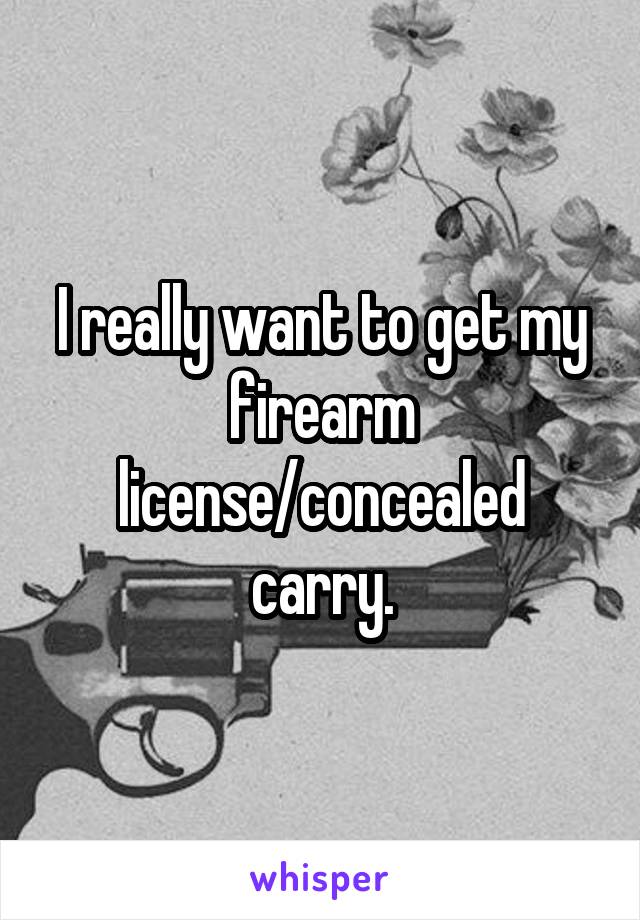 I really want to get my firearm license/concealed carry.