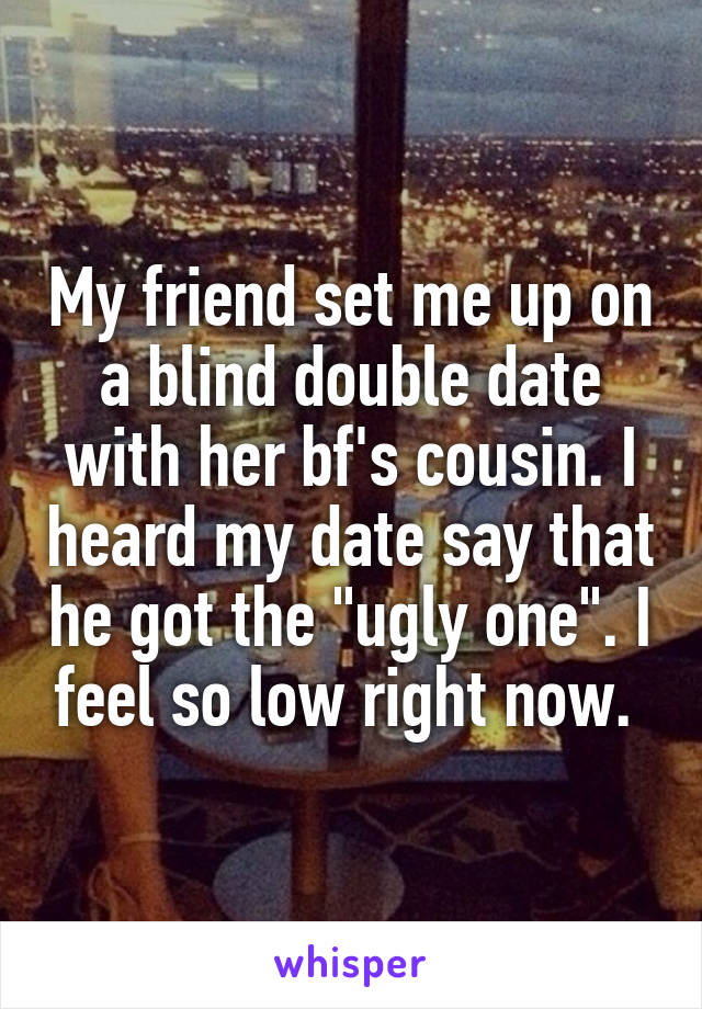 My friend set me up on a blind double date with her bf's cousin. I heard my date say that he got the "ugly one". I feel so low right now. 