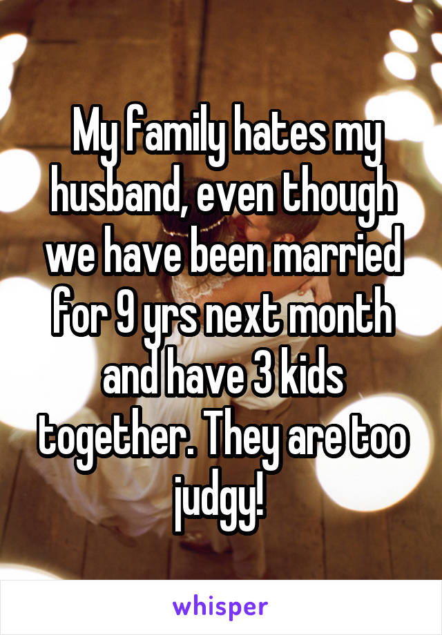  My family hates my husband, even though we have been married for 9 yrs next month and have 3 kids together. They are too judgy! 