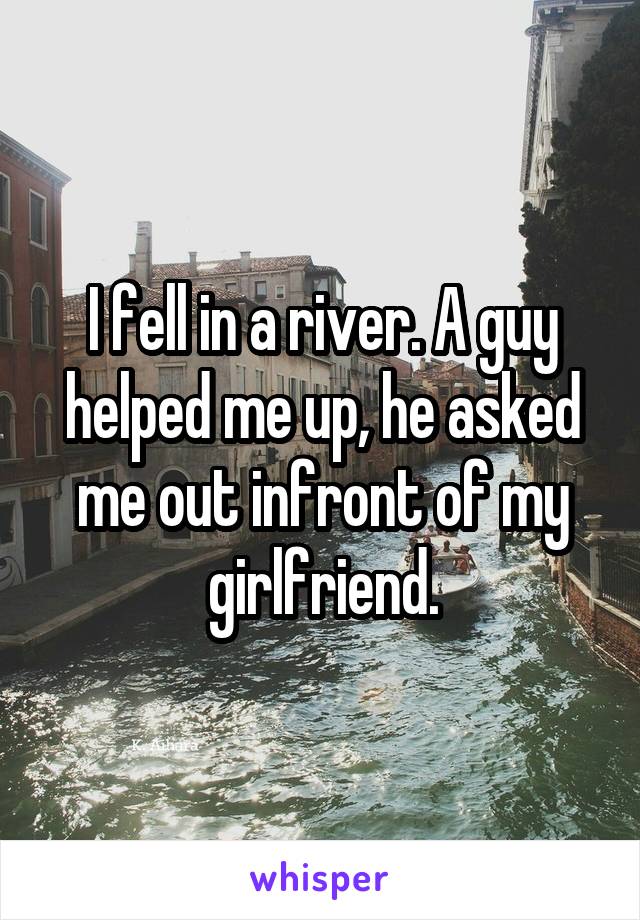 I fell in a river. A guy helped me up, he asked me out infront of my girlfriend.