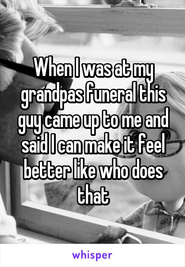 When I was at my grandpas funeral this guy came up to me and said I can make it feel better like who does that