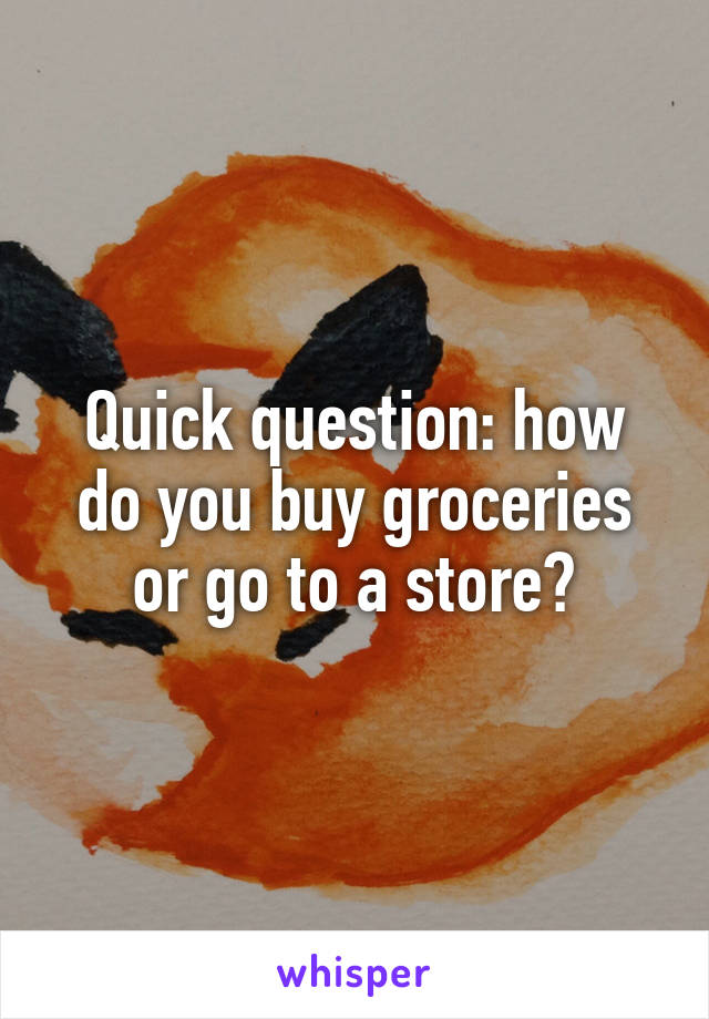 Quick question: how do you buy groceries or go to a store?