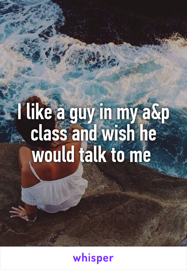 I like a guy in my a&p class and wish he would talk to me 