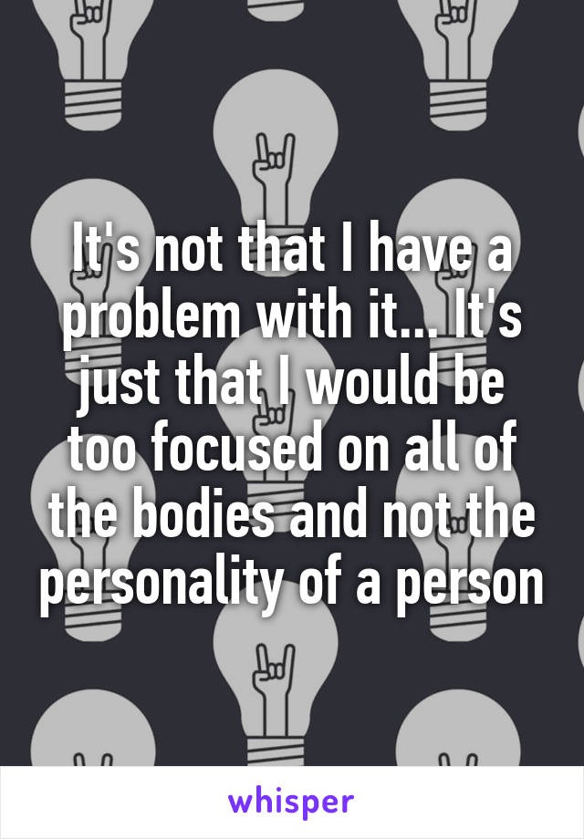 It's not that I have a problem with it... It's just that I would be too focused on all of the bodies and not the personality of a person