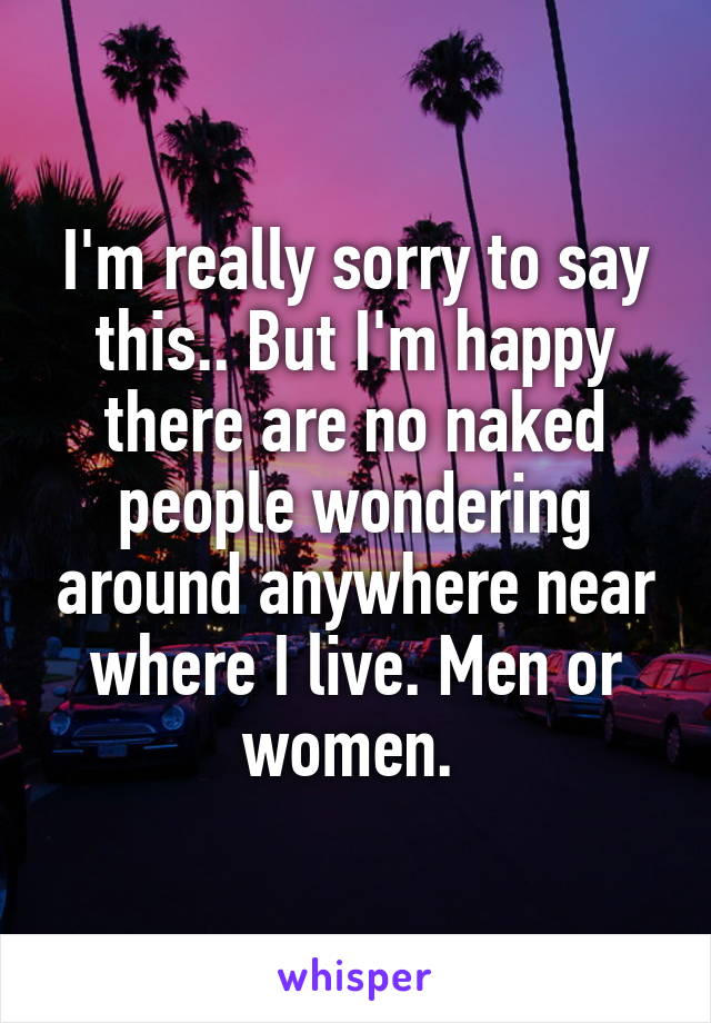 I'm really sorry to say this.. But I'm happy there are no naked people wondering around anywhere near where I live. Men or women. 