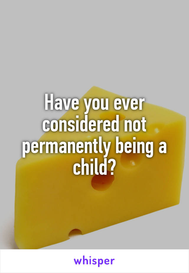 Have you ever considered not permanently being a child?