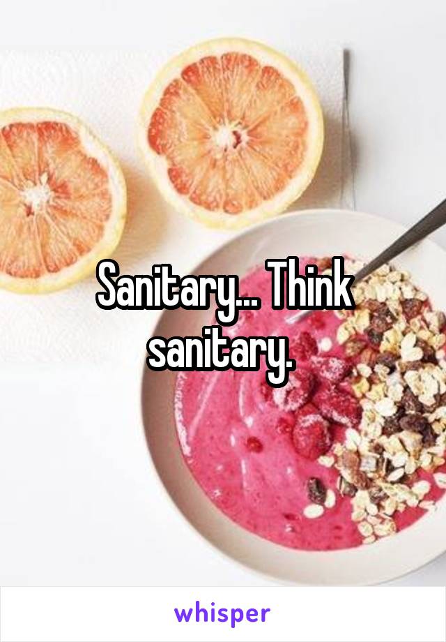 Sanitary... Think sanitary. 