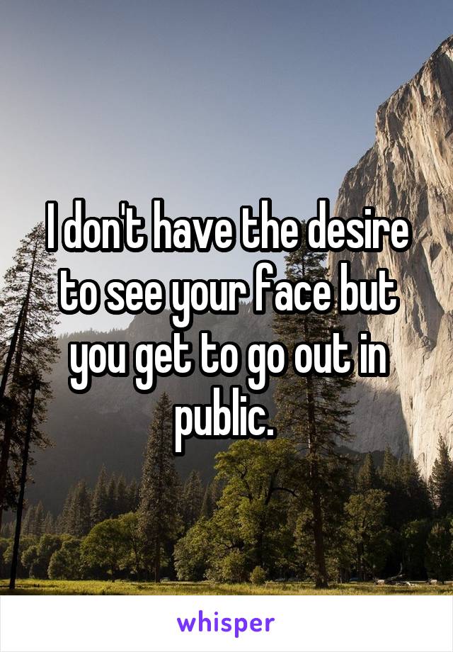 I don't have the desire to see your face but you get to go out in public. 