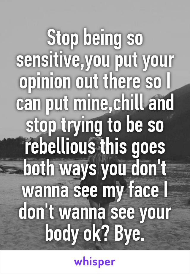 Stop being so sensitive,you put your opinion out there so I can put mine,chill and stop trying to be so rebellious this goes both ways you don't wanna see my face I don't wanna see your body ok? Bye.