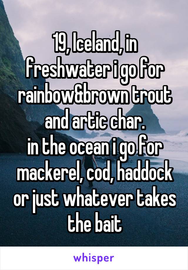 19, Iceland, in freshwater i go for rainbow&brown trout and artic char.
in the ocean i go for mackerel, cod, haddock or just whatever takes the bait