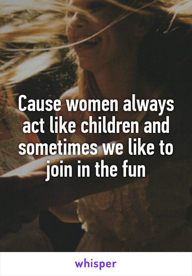 Cause women always act like children and sometimes we like to join in the fun