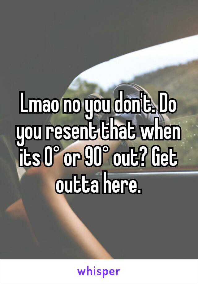 Lmao no you don't. Do you resent that when its 0° or 90° out? Get outta here.