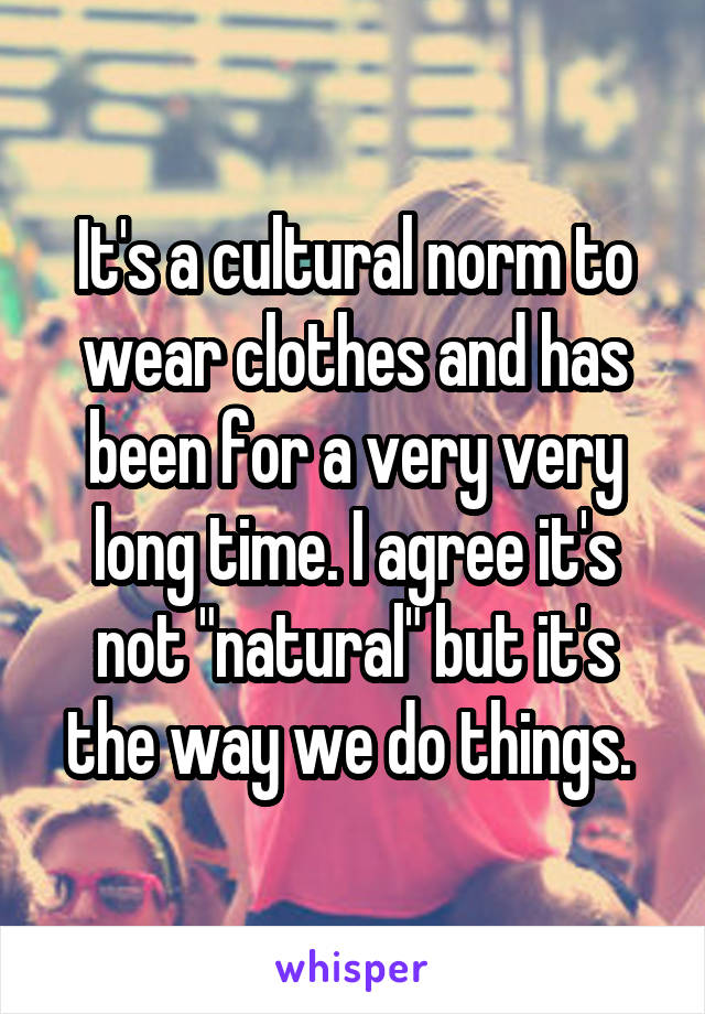 It's a cultural norm to wear clothes and has been for a very very long time. I agree it's not "natural" but it's the way we do things. 