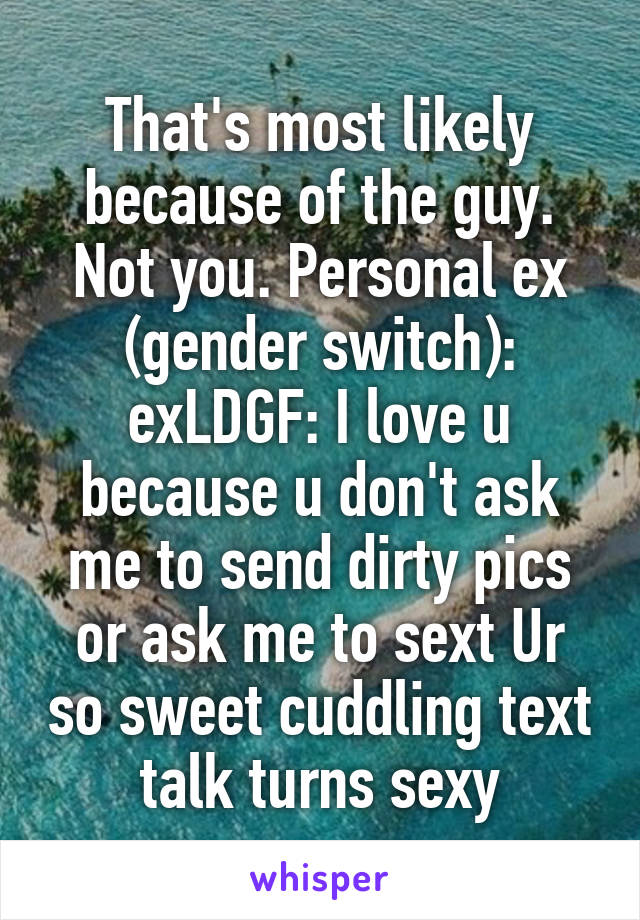 That's most likely because of the guy. Not you. Personal ex (gender switch): exLDGF: I love u because u don't ask me to send dirty pics or ask me to sext Ur so sweet cuddling text talk turns sexy