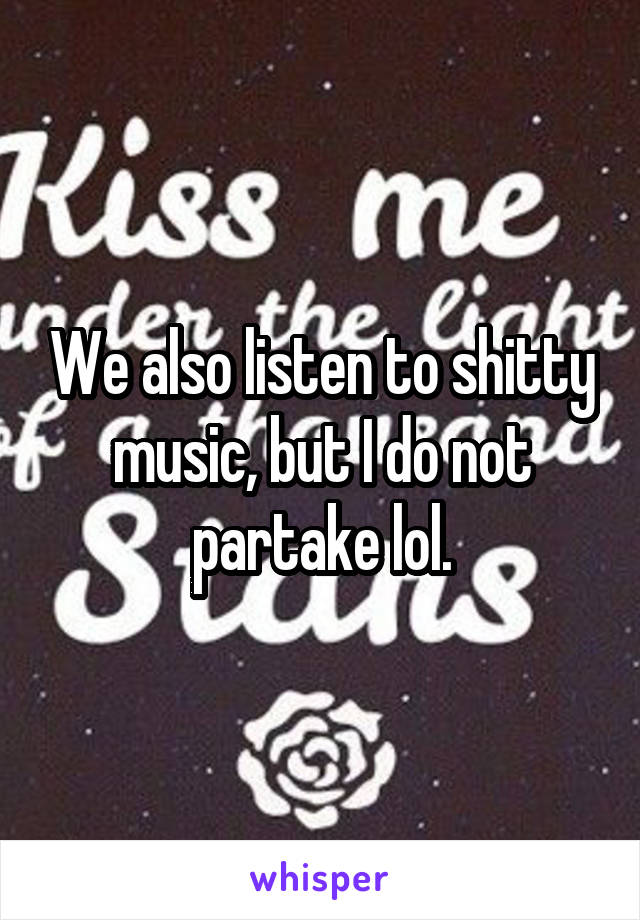 We also listen to shitty music, but I do not partake lol.