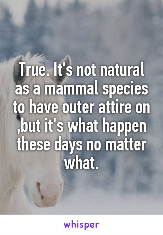 True. It's not natural as a mammal species to have outer attire on ,but it's what happen these days no matter what.