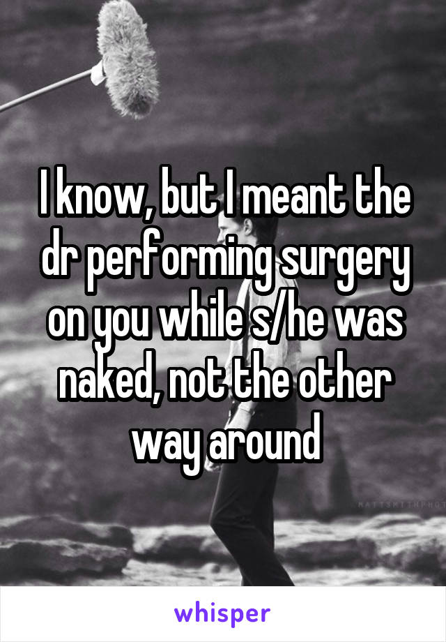 I know, but I meant the dr performing surgery on you while s/he was naked, not the other way around