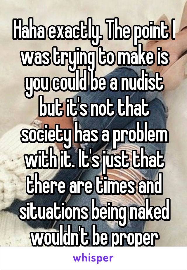 Haha exactly. The point I was trying to make is you could be a nudist but it's not that society has a problem with it. It's just that there are times and situations being naked wouldn't be proper