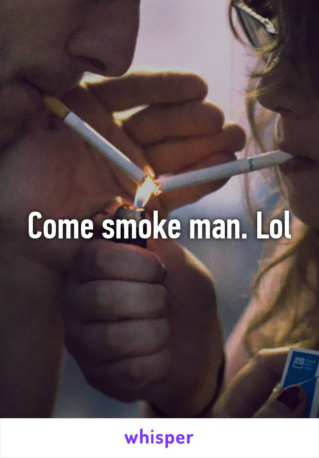 Come smoke man. Lol