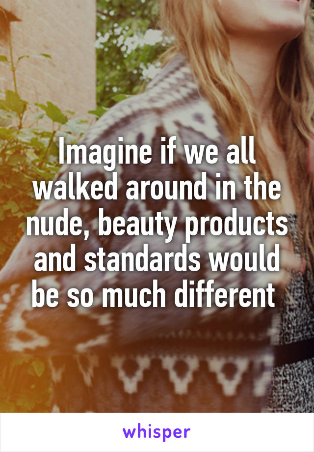 Imagine if we all walked around in the nude, beauty products and standards would be so much different 