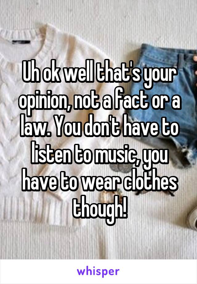 Uh ok well that's your opinion, not a fact or a law. You don't have to listen to music, you have to wear clothes though!