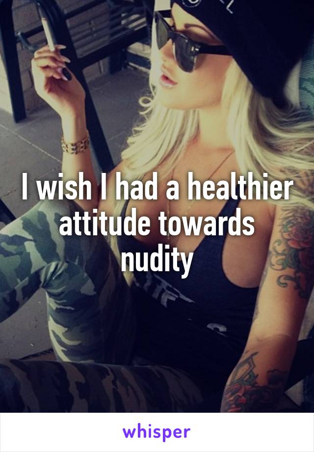 I wish I had a healthier attitude towards nudity