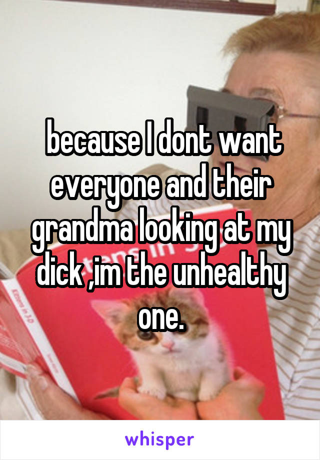  because I dont want everyone and their grandma looking at my dick ,im the unhealthy one.