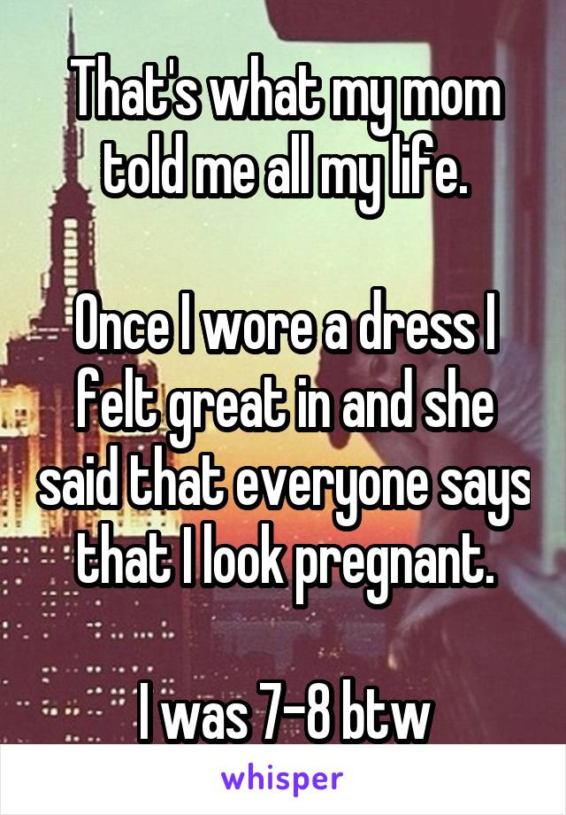 That's what my mom told me all my life.

Once I wore a dress I felt great in and she said that everyone says that I look pregnant.

I was 7-8 btw