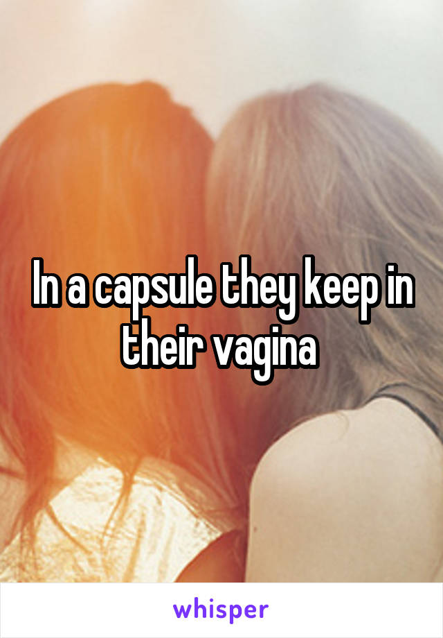 In a capsule they keep in their vagina 