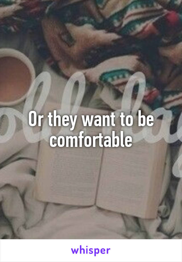 Or they want to be comfortable