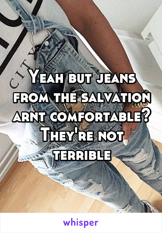 Yeah but jeans from the salvation arnt comfortable? They're not terrible