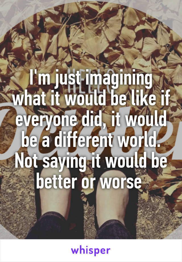 I'm just imagining what it would be like if everyone did, it would be a different world. Not saying it would be better or worse 