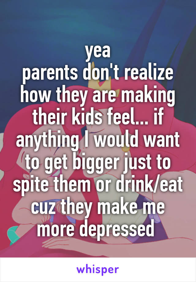 yea
parents don't realize how they are making their kids feel... if anything I would want to get bigger just to spite them or drink/eat cuz they make me more depressed 