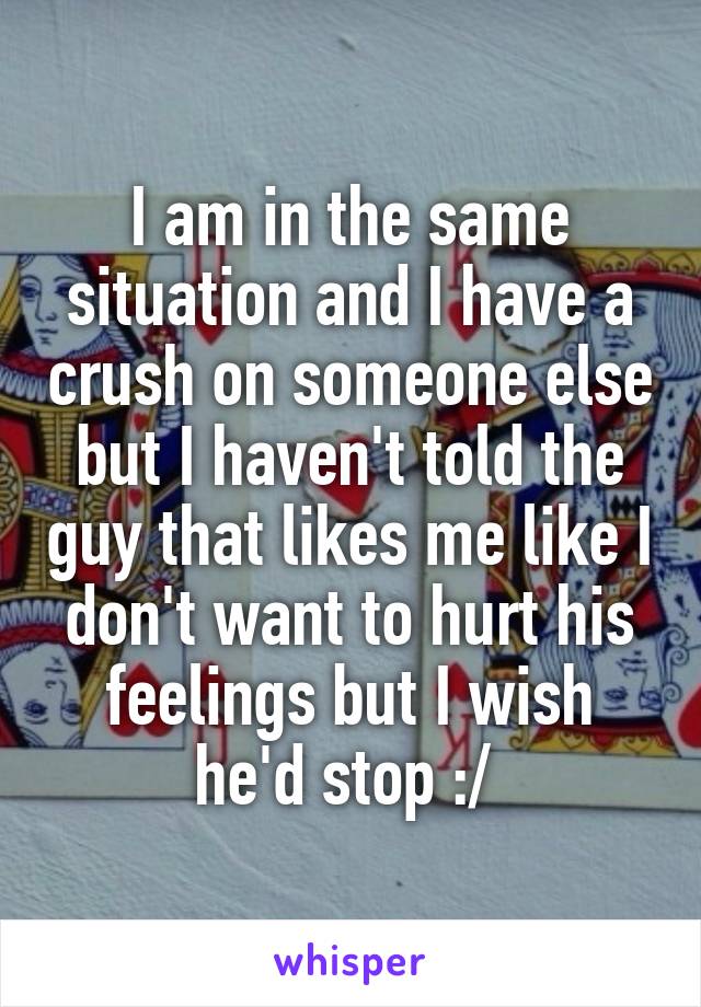 I am in the same situation and I have a crush on someone else but I haven't told the guy that likes me like I don't want to hurt his feelings but I wish he'd stop :/ 