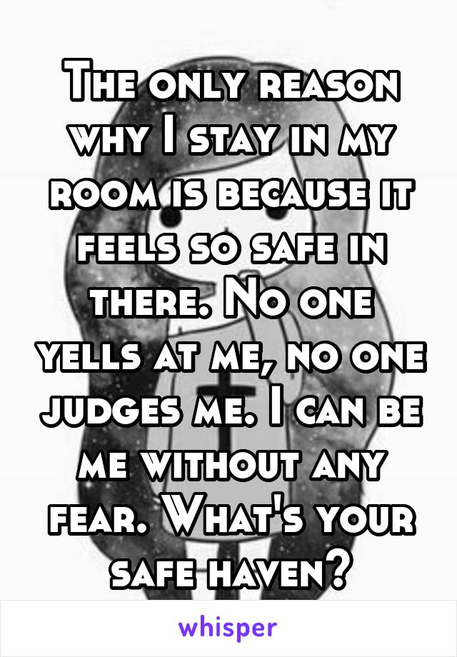 The only reason why I stay in my room is because it feels so safe in there. No one yells at me, no one judges me. I can be me without any fear. What's your safe haven?